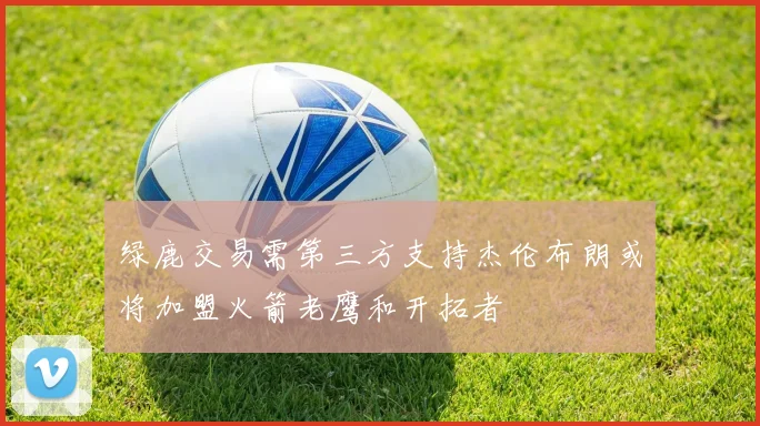 绿鹿交易需第三方支持杰伦布朗或将加盟火箭老鹰和开拓者