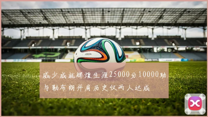 威少成就辉煌生涯25000分10000助与勒布朗并肩历史仅两人达成