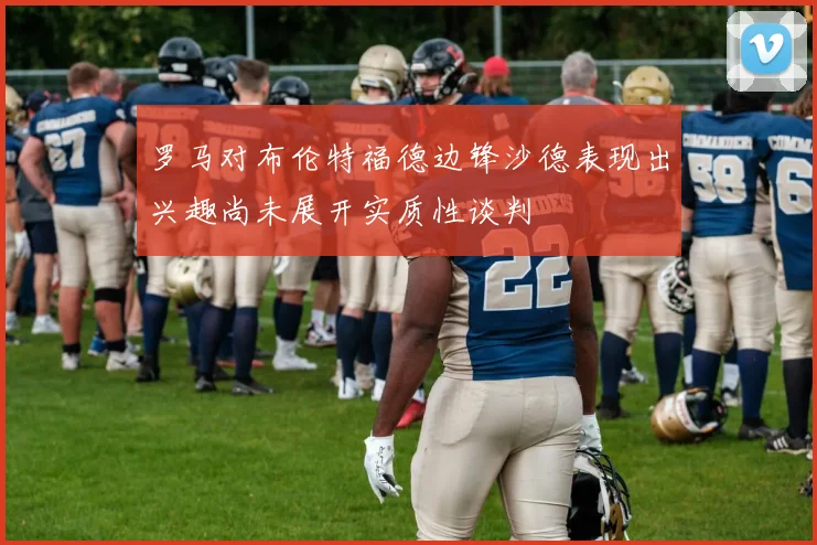 罗马对布伦特福德边锋沙德表现出兴趣尚未展开实质性谈判