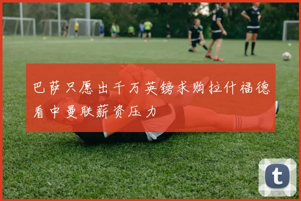 巴萨只愿出千万英镑求购拉什福德看中曼联薪资压力