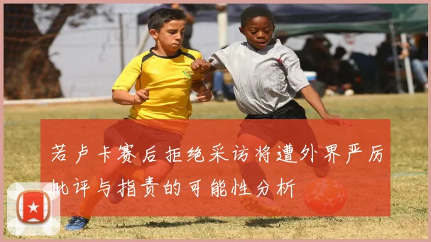 若卢卡赛后拒绝采访将遭外界严厉批评与指责的可能性分析