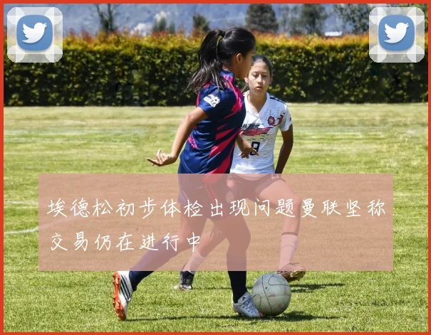埃德松初步体检出现问题曼联坚称交易仍在进行中