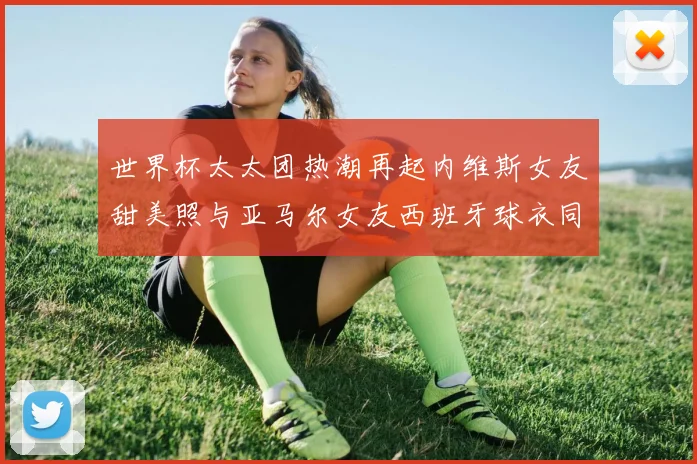 世界杯太太团热潮再起内维斯女友甜美照与亚马尔女友西班牙球衣同框秀